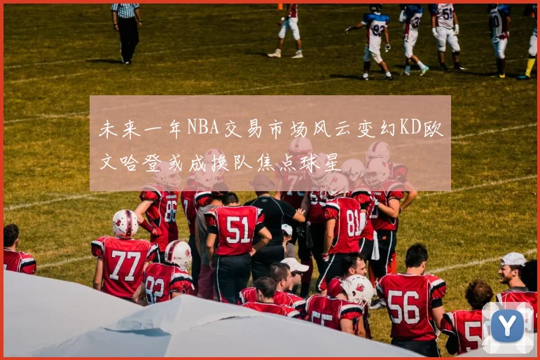 未来一年NBA交易市场风云变幻KD欧文哈登或成换队焦点球星