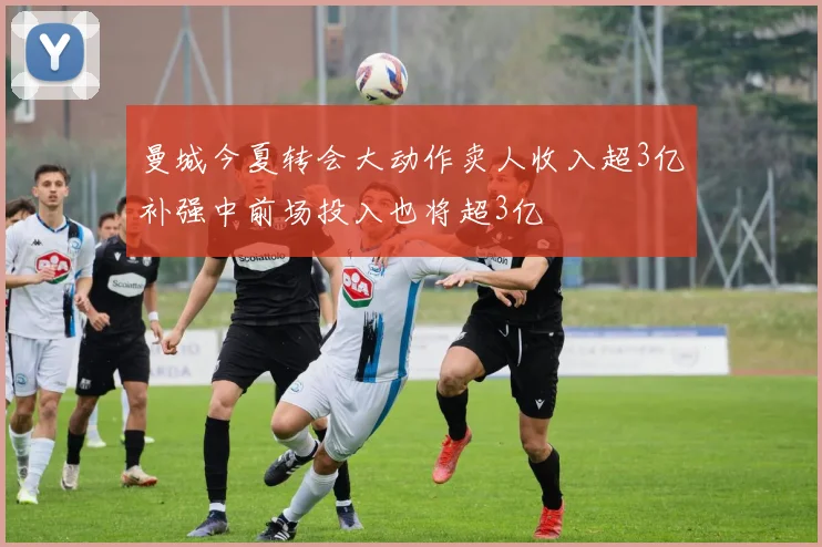 曼城今夏转会大动作卖人收入超3亿补强中前场投入也将超3亿