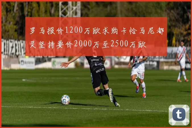 罗马报价1200万欧求购卡恰马尼都灵坚持要价2000万至2500万欧