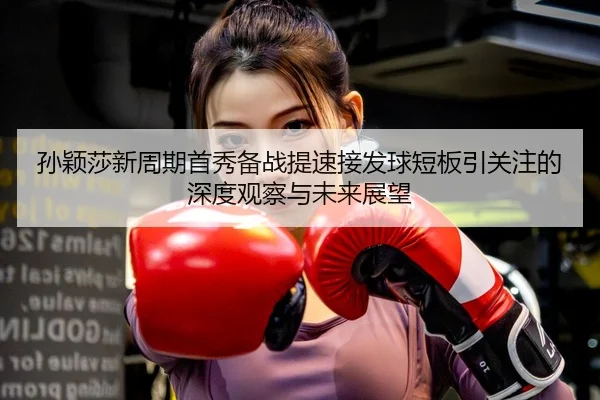 孙颖莎新周期首秀备战提速接发球短板引关注的深度观察与未来展望